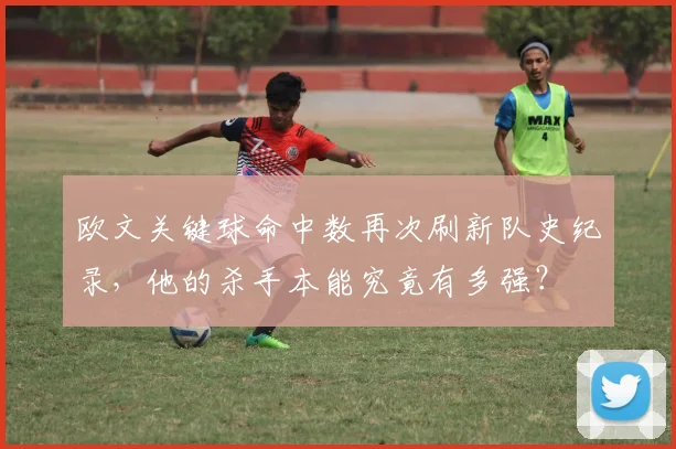 欧文关键球命中数再次刷新队史纪录,他的杀手本能究竟有多强?