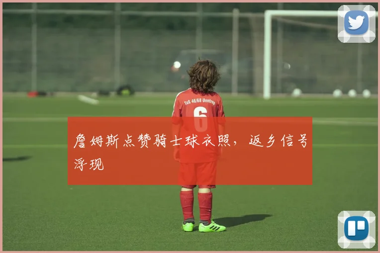 詹姆斯点赞骑士球衣照,返乡信号浮现
