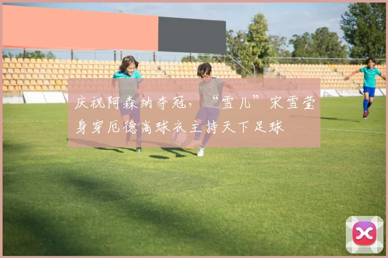 庆祝阿森纳夺冠，“雪儿”宋雪莹身穿厄德高球衣主持天下足球