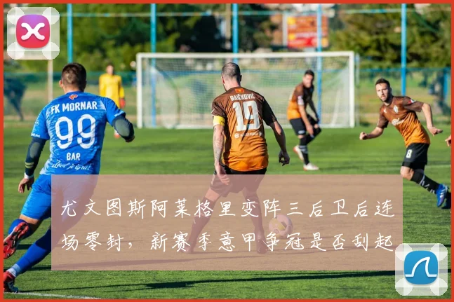 尤文图斯阿莱格里变阵三后卫后连场零封，新赛季意甲争冠是否刮起新风？