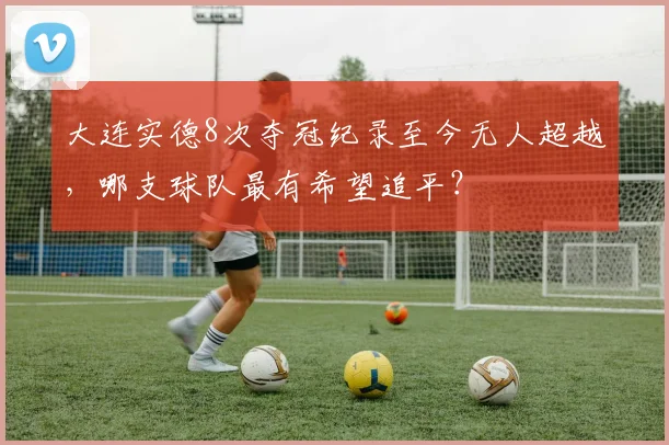 大连实德8次夺冠纪录至今无人超越，哪支球队最有希望追平？