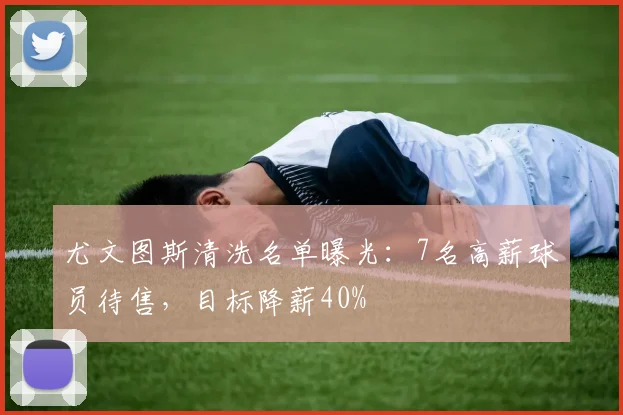 尤文图斯清洗名单曝光：7名高薪球员待售，目标降薪40%
