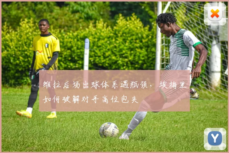 维拉后场出球体系遇瓶颈，埃梅里如何破解对手高位包夹